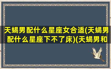 天蝎男配什么星座女合适(天蝎男配什么星座下不了床)(天蝎男和什么星座最搭配)