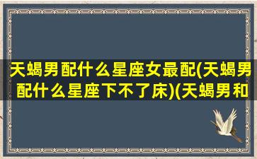 天蝎男配什么星座女最配(天蝎男配什么星座下不了床)(天蝎男和什么星座女生最配)