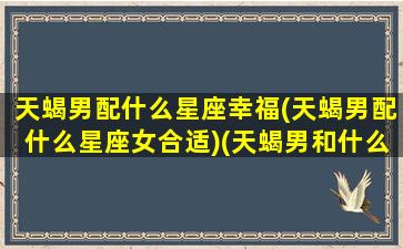 天蝎男配什么星座幸福(天蝎男配什么星座女合适)(天蝎男和什么星座最配做夫妻)