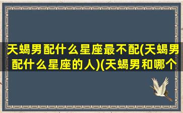 天蝎男配什么星座最不配(天蝎男配什么星座的人)(天蝎男和哪个星座不配)