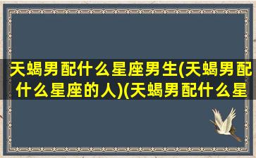 天蝎男配什么星座男生(天蝎男配什么星座的人)(天蝎男配什么星座的女孩)