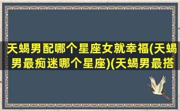 天蝎男配哪个星座女就幸福(天蝎男最痴迷哪个星座)(天蝎男最搭配的星座女)