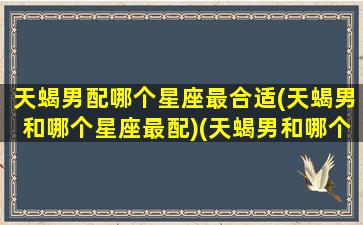 天蝎男配哪个星座最合适(天蝎男和哪个星座最配)(天蝎男和哪个星座最匹配)