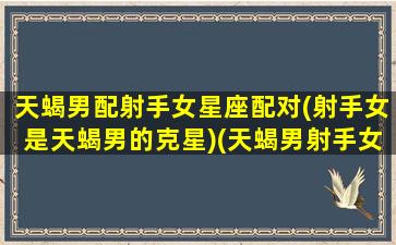 天蝎男配射手女星座配对(射手女是天蝎男的克星)(天蝎男射手女匹配度)