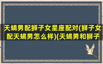 天蝎男配狮子女星座配对(狮子女配天蝎男怎么样)(天蝎男和狮子女的婚姻能长久)