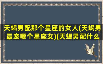 天蝎男配那个星座的女人(天蝎男最宠哪个星座女)(天蝎男配什么星座女生)