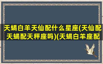 天蝎白羊天仙配什么星座(天仙配天蝎配天秤座吗)(天蝎白羊座配对指数)