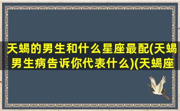 天蝎的男生和什么星座最配(天蝎男生病告诉你代表什么)(天蝎座男生和什么星座)