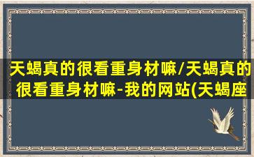 天蝎真的很看重身材嘛/天蝎真的很看重身材嘛-我的网站(天蝎座看重才华还是美貌)