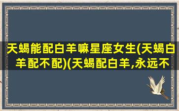 天蝎能配白羊嘛星座女生(天蝎白羊配不配)(天蝎配白羊,永远不下床)