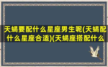 天蝎要配什么星座男生呢(天蝎配什么星座合适)(天蝎座搭配什么星座男)