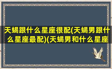 天蝎跟什么星座很配(天蝎男跟什么星座最配)(天蝎男和什么星座的男生最配)