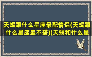 天蝎跟什么星座最配情侣(天蝎跟什么星座最不搭)(天蝎和什么星座最配做夫妻)