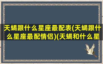 天蝎跟什么星座最配表(天蝎跟什么星座最配情侣)(天蝎和什么星座最般配)