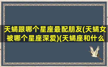 天蝎跟哪个星座最配朋友(天蝎女被哪个星座深爱)(天蝎座和什么星座女神追求手册)