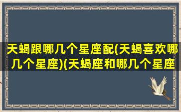 天蝎跟哪几个星座配(天蝎喜欢哪几个星座)(天蝎座和哪几个星座配)