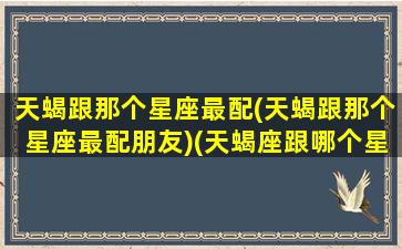 天蝎跟那个星座最配(天蝎跟那个星座最配朋友)(天蝎座跟哪个星座很配)