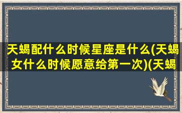 天蝎配什么时候星座是什么(天蝎女什么时候愿意给第一次)(天蝎女和什么星座契合)