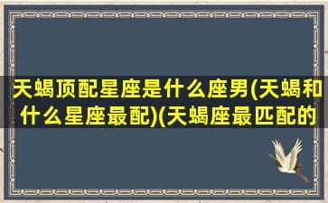 天蝎顶配星座是什么座男(天蝎和什么星座最配)(天蝎座最匹配的星座)