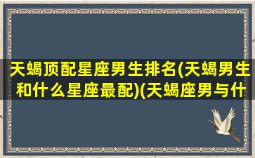 天蝎顶配星座男生排名(天蝎男生和什么星座最配)(天蝎座男与什么星座最匹配)