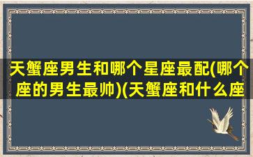 天蟹座男生和哪个星座最配(哪个座的男生最帅)(天蟹座和什么座配)