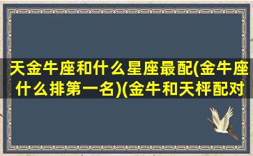 天金牛座和什么星座最配(金牛座什么排第一名)(金牛和天枰配对)