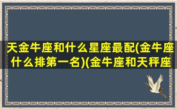 天金牛座和什么星座最配(金牛座什么排第一名)(金牛座和天秤座是绝配吗)