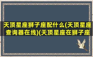 天顶星座狮子座配什么(天顶星座查询器在线)(天顶星座在狮子座未来婆家)