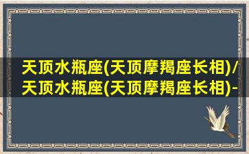 天顶水瓶座(天顶摩羯座长相)/天顶水瓶座(天顶摩羯座长相)-我的网站