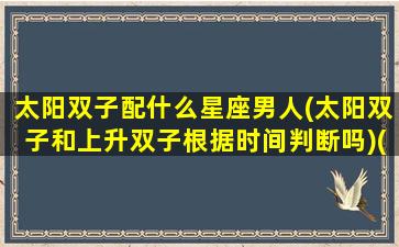 太阳双子配什么星座男人(太阳双子和上升双子根据时间判断吗)(太阳双子男和上升双子女配吗)