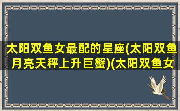 太阳双鱼女最配的星座(太阳双鱼月亮天秤上升巨蟹)(太阳双鱼女和月亮双鱼男)