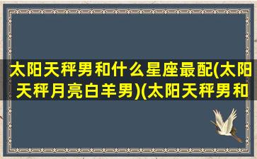 太阳天秤男和什么星座最配(太阳天秤月亮白羊男)(太阳天秤男和月亮天秤女)