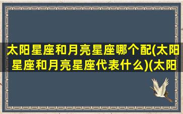 太阳星座和月亮星座哪个配(太阳星座和月亮星座代表什么)(太阳星座和月亮星座有什么关系)