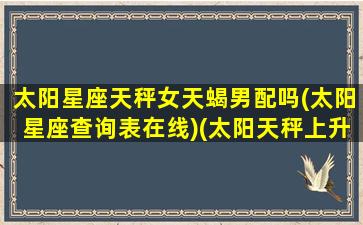 太阳星座天秤女天蝎男配吗(太阳星座查询表在线)(太阳天秤上升天蝎女特别狠)