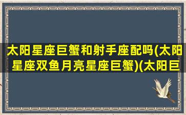 太阳星座巨蟹和射手座配吗(太阳星座双鱼月亮星座巨蟹)(太阳巨蟹和太阳天蝎配对)