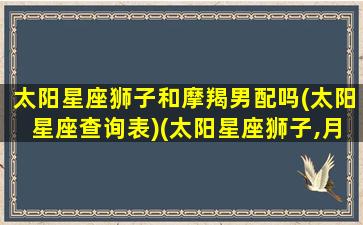 太阳星座狮子和摩羯男配吗(太阳星座查询表)(太阳星座狮子,月亮星座摩羯)