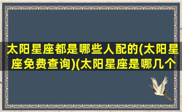 太阳星座都是哪些人配的(太阳星座免费查询)(太阳星座是哪几个星座)