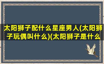 太阳狮子配什么星座男人(太阳狮子玩偶叫什么)(太阳狮子是什么星座)