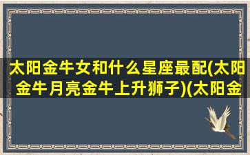 太阳金牛女和什么星座最配(太阳金牛月亮金牛上升狮子)(太阳金牛女月亮金牛男)