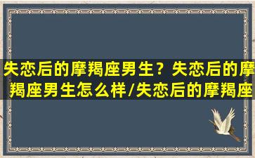 失恋后的摩羯座男生？失恋后的摩羯座男生怎么样/失恋后的摩羯座男生？失恋后的摩羯座男生怎么样-我的网站