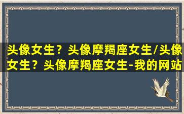 头像女生？头像摩羯座女生/头像女生？头像摩羯座女生-我的网站(头像图片古风星座摩羯)