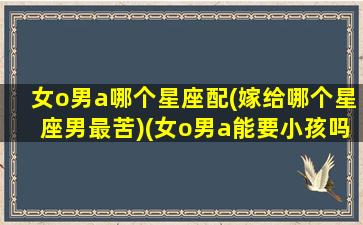 女o男a哪个星座配(嫁给哪个星座男最苦)(女o男a能要小孩吗)