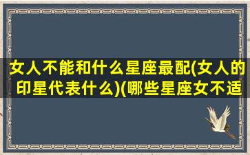 女人不能和什么星座最配(女人的印星代表什么)(哪些星座女不适合谈恋爱)