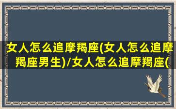 女人怎么追摩羯座(女人怎么追摩羯座男生)/女人怎么追摩羯座(女人怎么追摩羯座男生)-我的网站