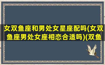 女双鱼座和男处女星座配吗(女双鱼座男处女座相恋合适吗)(双鱼座女和处女男合得来吗)