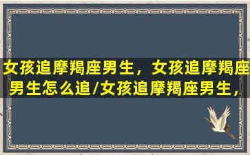 女孩追摩羯座男生，女孩追摩羯座男生怎么追/女孩追摩羯座男生，女孩追摩羯座男生怎么追-我的网站