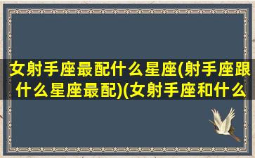 女射手座最配什么星座(射手座跟什么星座最配)(女射手座和什么座最配对)