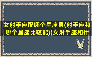 女射手座配哪个星座男(射手座和哪个星座比较配)(女射手座和什么星座最配做夫妻)