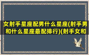 女射手星座配男什么星座(射手男和什么星座最配排行)(射手女和什么星座男最配最能天长地久)