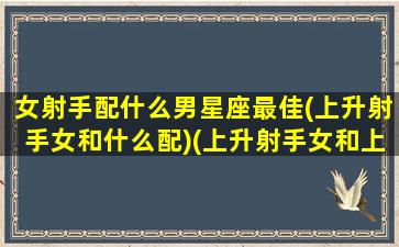 女射手配什么男星座最佳(上升射手女和什么配)(上升射手女和上升什么星座配)